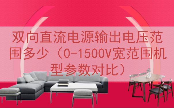 双向直流电源输出电压范围多少（0-1500V宽范围机型参数对比）